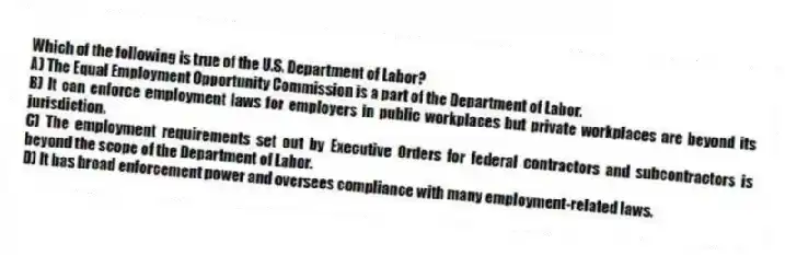 Which of the following is true of the U.S. Department of Labor?
A) The Equal Employment Opportunity Commission is a part of the Department of Labor.
B) It can enforce employment laws for employers in public workplaces but private workplaces are beyond its jurisdiction.
C) The employment requirements set out by Executive Orders for federal contractors and subcontractors is beyond the scope of the Department of Labor.
D) It has broad enforcement power and oversees compliance with many employment-related laws.