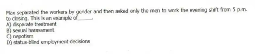 Max separated the workers by gender and then asked only the men to work the evening shift from 5 p.m. to closing. This is an example of_____.
A) disparate treatment
B) sexual harassment
C) nepotism
D) status-blind employment decisions