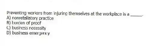 Preventing workers from injuring themselves at the workplace is a _____.
A) nonretaliatory practice
B) burden of proof
C) business necessity
D) business emergency
