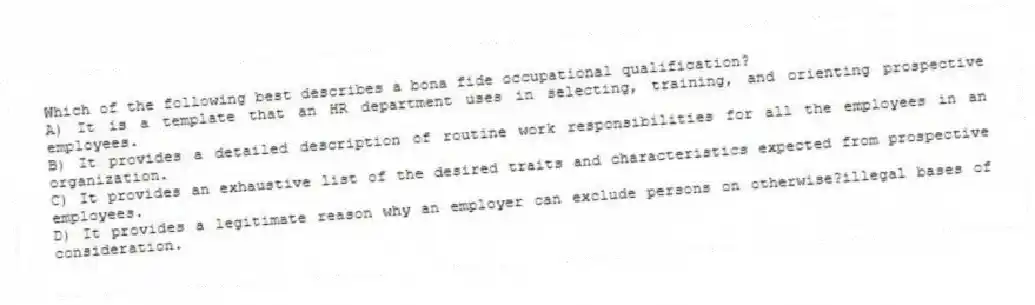 Which of the following best describes a bona fide occupational qualification?
A) It is a template that an HR department uses in selecting, training, and orienting prospective employees.
B) It provides a detailed description of routine work responsibilities for all the employees in an organization.
C) It provides an exhaustive list of the desired traits and characteristics expected from prospective employees.
D) It provides a legitimate reason why an employer can exclude persons on otherwise?illegal bases of consideration.