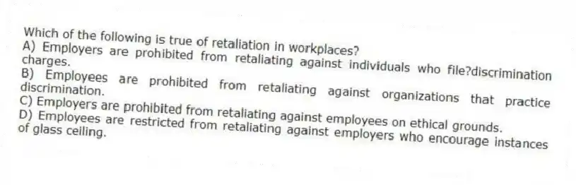 Which of the following is true of retaliation in workplaces?
A) Employers are prohibited from retaliating against individuals who file?discrimination charges.
B) Employees are prohibited from retaliating against organizations that practice discrimination.
C) Employers are prohibited from retaliating against employees on ethical grounds.
D) Employees are restricted from retaliating against employers who encourage instances of glass ceiling.