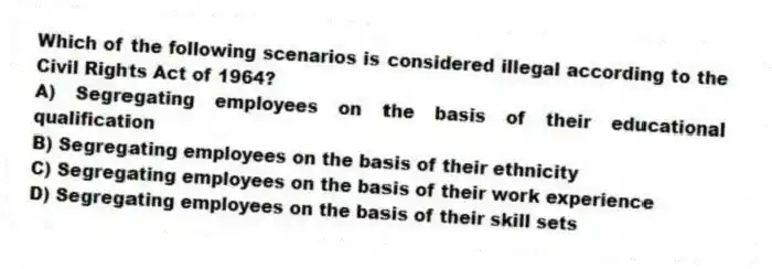 Which of the following scenarios is considered illegal according to the Civil Rights Act of 1964?
A) Segregating employees on the basis of their educational qualification
B) Segregating employees on the basis of their ethnicity
C) Segregating employees on the basis of their work experience
D) Segregating employees on the basis of their skill sets