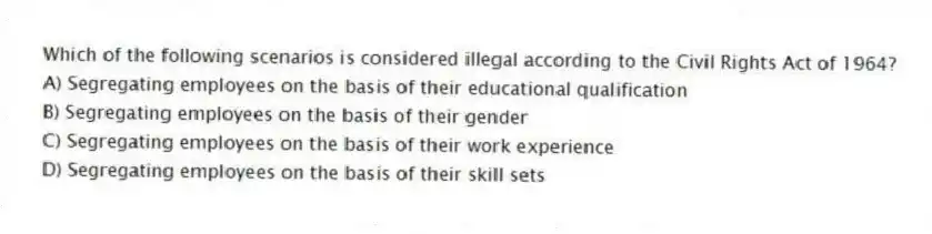 Which of the following scenarios is considered illegal according to the Civil Rights Act of 1964?
A) Segregating employees on the basis of their educational qualification
B) Segregating employees on the basis of their gender
C) Segregating employees on the basis of their work experience
D) Segregating employees on the basis of their skill sets