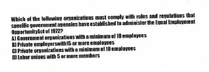 Which of the following organizations must comply with rules and regulations that specific government agencies have established to administer the Equal Employment OpportunityAct of 1972?
A) Government organizations with a minimum of 10 employees
B) Private employerswith15 or more employees
C) Private organizations with a minimum of 10 employees
D) Labor unions with 5 or more members
