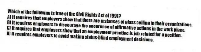 Which of the following is true of the Civil Rights Act of 1991?
A) It requires that employers show that there are instances of glass ceiling in their organizations.
B) It requires employers to discourage the occurence of affirmative actions in the work place.
C) It requires that employers show that an employment practice is job related for a position.
D) It requires employers to avoid making status-blind employment decisions.