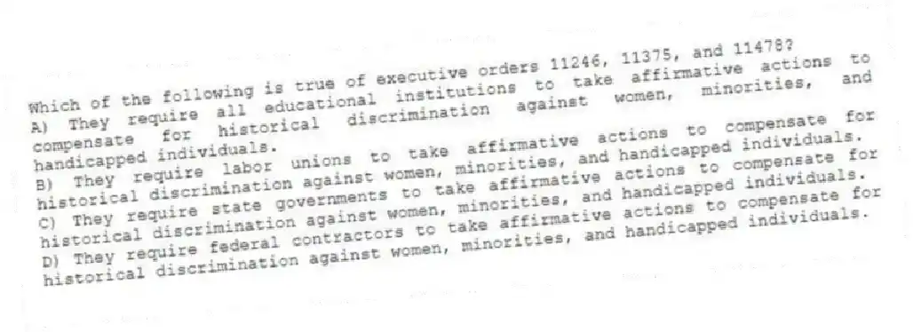 Which of the following is true of executive orders 11246, 11375, and 11478?
A) They require all educational institutions to take affirmative actions to compensate for historical discrimination against women, minorities, and handicapped individuals.
B) They require labor unions to take affirmative actions to compensate for historical discrimination against women, minorities, and handicapped individuals.
C) They require state governments to take affirmative actions to compensate for historical discrimination against women, minorities, and handicapped individuals.
D) They require federal contractors to take affirmative actions to compensate for historical discrimination against women, minorities, and handicapped individuals.