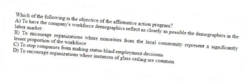 Which of the following is the objective of the affirmative action program?
A) To have the company's workforce demographics reflect as closely as possible the demographics in the labor market
B) To encourage organizations where minorities from the local community represent a significantly lesser proportion of the workforce
C) To stop companies from making status-blind employment decisions
D) To encourage organizations where instances of glass ceiling are common