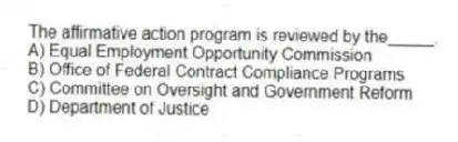 The affirmative action program is reviewed by the_____.
A) Equal Employment Opportunity Commission
B) Office of Federal Contract Compliance Programs
C) Committee on Oversight and Government Reform
D) Department of Justice