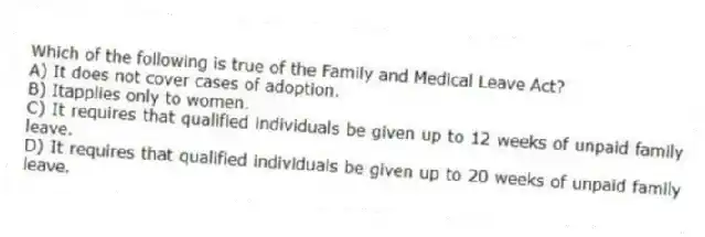 Which of the following is true of the Family and Medical Leave Act?
A) It does not cover cases of adoption.
B) Itapplies only to women.
C) It requires that qualified individuals be given up to 12 weeks of unpaid family leave.
D) It requires that qualified individuals be given up to 20 weeks of unpaid family leave.