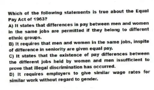 Which of the following statements is true about the Equal Pay Act of 1963?
A) It states that differences in pay between men and women in the same jobs are permitted if they belong to different ethnic groups.
B) It requires that men and women in the same jobs, inspite of difference in seniority are given equal pay.
C) It states that the existence of pay differences between the different jobs held by women and men issufficient to prove that illegal discrimination has occurred.
D) It requires employers to give similar wage rates for similar work without regard to gender.