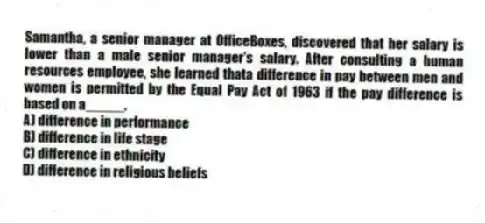 Samantha, a senior manager at OfficeBoxes, discovered that her salary is lower than a male senior manager's salary. After consulting a human resources employee, she learned thata difference in pay between men and women is permitted by the Equal Pay Act of 1963 if the pay difference is based on a_____.
A) difference in performance
B) difference in life stage
C) difference in ethnicity
D) difference in religious beliefs