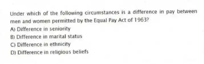 Under which of the following circumstances is a difference in pay between men and women permitted by the Equal Pay Act of 1963?
A) Difference in seniority
B) Difference in marital status
C) Difference in ethnicity
D) Difference in religious beliefs