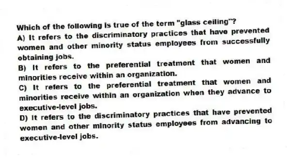 Which of the following is true of the term "glass ceiling"?
A) It refers to the discriminatory practices that have prevented women and other minority status employees from successfully obtaining jobs.
B) It refers to the preferential treatment that women and minorities receive within an organization.
C) It refers to the preferential treatment that women and minorities receive within an organization when they advance to executive-level jobs.
D) It refers to the discriminatory practices that have prevented women and other minority status employees from advancing to executive-level jobs.