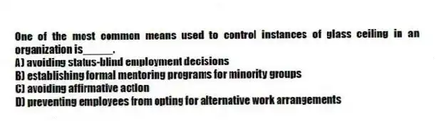 One of the most common means used to control instances of glass ceiling in an organization is_____.
A) avoiding status-blind employment decisions
B) establishing formal mentoring programs for minority groups
C) avoiding affirmative action
D) preventing employees from opting for alternative work arrangements
