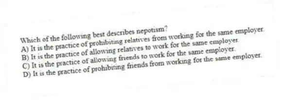 Which of the following best describes nepotism?
A) It is the practice of prohibiting relatives from working for the same employer.
B) It is the practice of allowing relatives to work for the same employer.
C) It is the practice of allowing friends to work for the same employer.
D) It is the practice of prohibiting friends from working for the same employer.