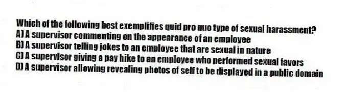 Which of the following best exemplifies quid pro quo type of sexual harassment?
A) A supervisor commenting on the appearance of an employee
B) A supervisor telling jokes to an employee that are sexual in nature
C) A supervisor giving a pay hike to an employee who performed sexual favors
D) A supervisor allowing revealing photos of self to be displayed in a public domain