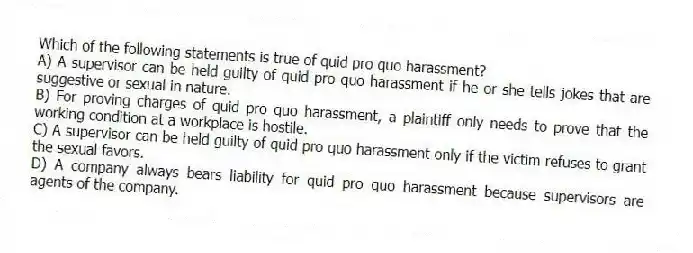 Which of the following statements is true of quid pro quo harassment?
A) A supervisor can be held guilty of quid pro quo harassment if he or she tells jokes that are suggestive or sexual in nature.
B) For proving charges of quid pro quo harassment, a plaintiff only needs to prove that the working condition at a workplace is hostile.
C) A supervisor can be held guilty of quid pro quo harassment only if the victim refuses to grant the sexual favors.
D) A company always bears liability for quid pro quo harassment because supervisors are agents of the company.