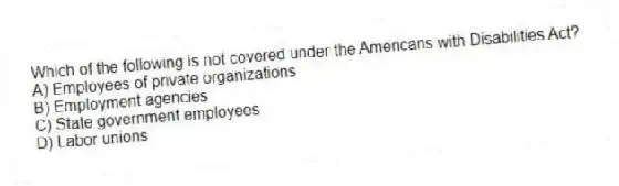 Which of the following is not covered under the Americans with Disabilities Act?
A) Employees of private organizations
B) Employment agencies
C) State government employees
D) Labor unions