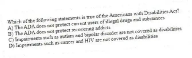 Which of the following statements is true of the Americans with Disabilities Act?
A) The ADA does not protect current users of illegal drugs and substances
B) The ADA does not protect recovering addicts
C) Impairments such as autism and bipolar disorder are not covered as disabilities
D) Impairments such as cancer and HIV are not covered as disabilities
