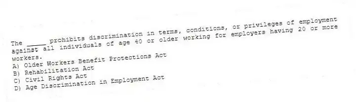 The _____ prohibits discrimination in terms, conditions, or privileges of employment against all individuals of age 40 or older working for employers having 20 or more workers.
A) Older Workers Benefit Protections Act
B) Rehabilitation Act
C) Civil Rights Act
D) Age Discrimination in Employment Act