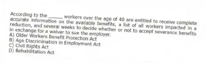 According to the _____ workers over the age of 40 are entitled to receive complete accurate information on the available benefits, a list of all workers impacted in a reduction, and several weeks to decide whether or not to accept severance benefits in exchange for a waiver to sue the employer.
A) Older Workers Benefit Protection Act
B) Age Discrimination in Employment Act
C) Civil Rights Act
D) Rehabilitation Act