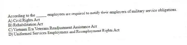 According to the _____ employees are required to notify their employers of military service obligations.
A) Civil Rights Act
B) Rehabilitation Act
C) Vietnam Era Veterans Readjustment Assistance Act
D) Uniformed Services Employment and Reemployment Rights Act