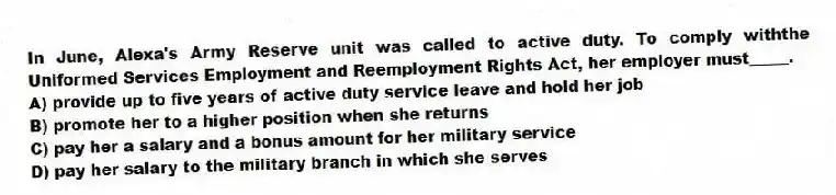 In June, Alexa's Army Reserve unit was called to active duty. To comply withthe Uniformed Services Employment and Reemployment Rights Act, her employer must_____.
A) provide up to five years of active duty service leave and hold her job
B) promote her to a higher position when she returns
C) pay her a salary and a bonus amount for her military service
D) pay her salary to the military branch in which she serves
