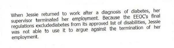 When Jessie returned to work after a diagnosis of diabetes, her supervisor terminated her employment. Because the EEOC's final regulations excludediabetes from its approved list of disabilities, Jessie was not able to use it to argue against the termination of her employment.