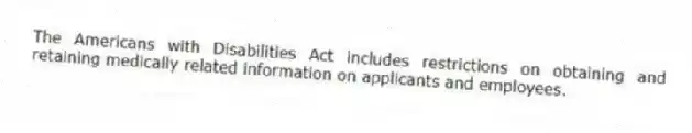 The Americans with Disabilities Act includes restrictions on obtaining and retaining medically related information on applicants and employees.