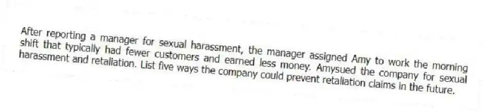 After reporting a manager for sexual harassment, the manager assigned Amy to work the morning shift that typically had fewer customers and earned less money. Amysued the company for sexual harassment and retaliation. List five ways the company could prevent retaliation claims in the future.