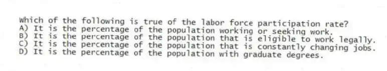 Which of the following is true of the labor force participation rate?
A) It is the percentage of the population working or seeking work.
B) It is the percentage of the population that is eligible to work legally.
C) It is the percentage of the population that is constantly changing jobs.
D) It is the percentage of the population with graduate degrees.