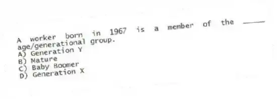 A worker born in 1967 is a member of the _____ age/generational group.
A) Generation Y
B) Mature
C) Baby Boomer
D) Generation X
