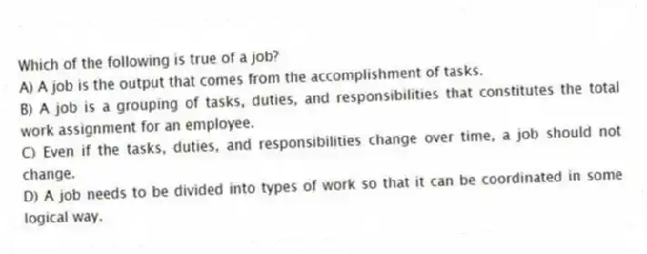 Which of the following is true of a job?
A) A job is the output that comes from the accomplishment of tasks.
B) A job is a grouping of tasks, duties, and responsibilities that constitutes the total work assignment for an employee.
C) Even if the tasks, duties, and responsibilities change over time, a job should not change.
D) A job needs to be divided into types of work so that it can be coordinated in some logical way.