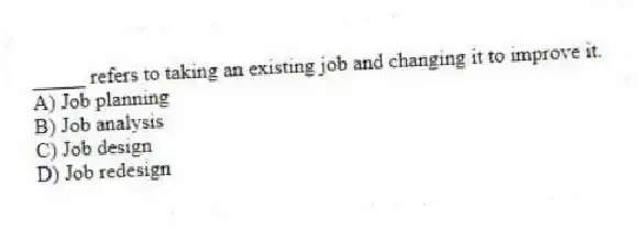 _____ refers to taking an existing job and changing it to improve it.
A) Job planning
B) Job analysis
C) Job design
D) Job redesign