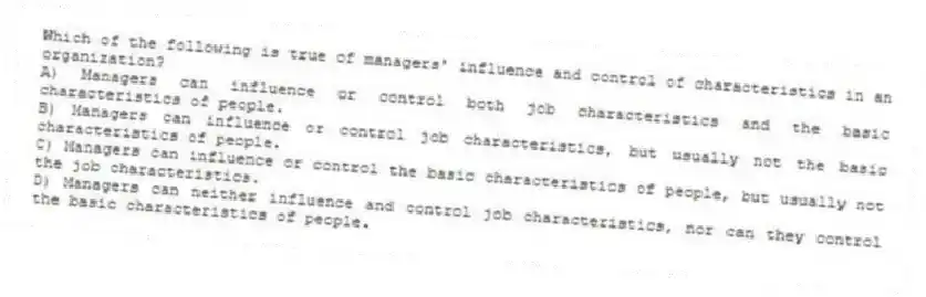 Which of the following is true of managers' influence and control of characteristics in an organization?
A) Managers can influence or control both job characteristics and the basic characteristics of people.
B) Managers can influence or control job characteristics, but usually not the basic characteristics of people.
C) Managers can influence or control the basic characteristics of people, but usually not the job characteristics.
D) Managers can neither influence and control job characteristics, nor can they control the basic characteristics of people.