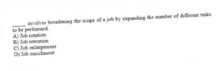 _____ involves broadening the scope of a job by expanding the number of different tasks to be performed.
A) Job rotation
B) Job retention
C) Job enlargement
D) Job enrichment