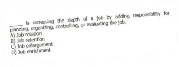_____ is increasing the depth of a job by adding responsibility for planning, organizing, controlling, or evaluating the job.
A) Job rotation
B) Job retention
C) Job enlargement
D) Job enrichment