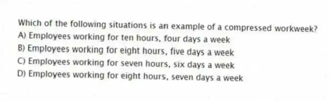 Which of the following situations is an example of a compressed workweek?
A) Employees working for ten hours, four days a week
B) Employees working for eight hours, five days a week
C) Employees working for seven hours, six days a week
D) Employees working for eight hours, seven days a week