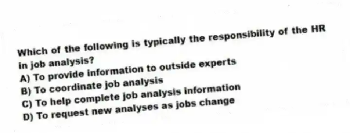 Which of the following is typically the responsibility of the HR in job analysis?
A) To provide information to outside experts
B) To coordinate job analysis
C) To help complete job analysis information
D) To request new analyses as jobs change