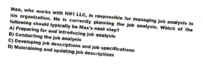 Max, who works with HiFi LLC, is responsible for managing job analysis in his organization. He is currently planning the job analysis. Which of the following should typically be Max's next step?
A) Preparing for and introducing job analysis
B) Conducting the job analysis
C) Developing job descriptions and job specifications
D) Maintaining and updating job descriptions