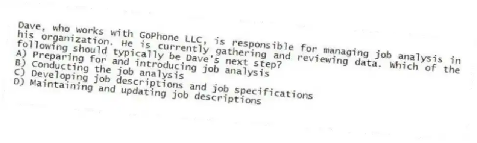 Dave, who works with GoPhone LLC, is responsible for managing job analysis in his organization. He is currently gathering and reviewing data. Which of the following should typically be Dave's next step?
A) Preparing for and introducing job analysis
B) Conducting the job analysis
C) Developing job descriptions and job specifications
D) Maintaining and updating job descriptions