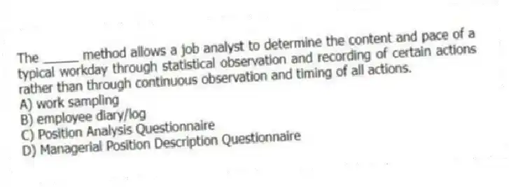 The _____ method allows a job analyst to determine the content and pace of a typical workday through statistical observation and recording of certain actions rather than through continuous observation and timing of all actions.
A) work sampling
B) employee diary/log
C) Position Analysis Questionnaire
D) Managerial Position Description Questionnaire