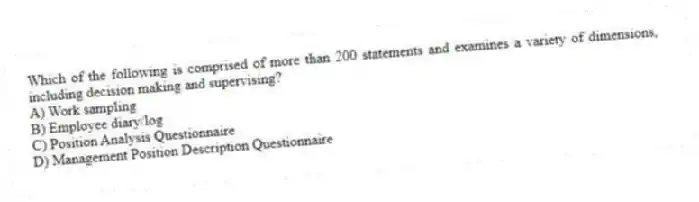 Which of the following is comprised of more than 200 statements and examines a variety of dimensions, including decision making and supervising?
A) Work sampling
B) Employee diary/log
C) Position Analysis Questionnaire
D) Management Position Description Questionnaire