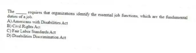 The _____ requires that organizations identify the essential job functions, which are the fundamental duties of a job.
A) Americans with Disabilities Act
B) Civil Rights Act
C) Fair Labor Standards Act
D) Disabilities Discrimination Act