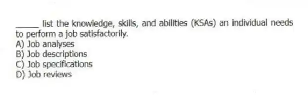 _____ list the knowledge, skills, and abilities (KSAs) an individual needs to perform a job satisfactorily.
A) Job analyses
B) Job descriptions
C) Job specifications
D) Job reviews
