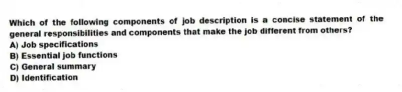 Which of the following components of job description is a concise statement of the general responsibilities and components that make the job different from others?
A) Job specifications
B) Essential job functions
C) General summary
D) Identification