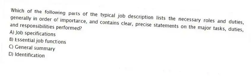 Which of the following parts of the typical job description lists the necessary roles and duties, generally in order of importance, and contains clear, precise statements on the major tasks, duties, and responsibilities performed?
A) Job specifications
B) Essential job functions
C) General summary
D) Identification