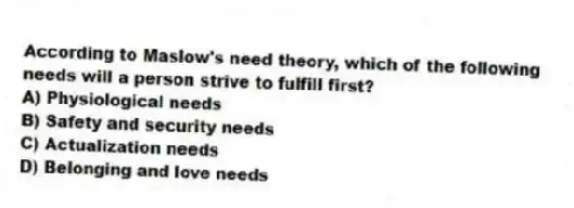 According to Maslow's need theory, which of the following needs will a person strive to fulfill first?
A) Physiological needs
B) Safety and security needs
C) Actualization needs
D) Belonging and love needs