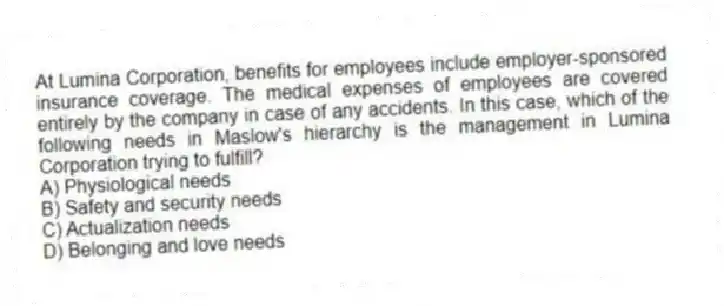 At Lumina Corporation, benefits for employees include employer-sponsored insurance coverage. The medical expenses of employees are covered entirely by the company in case of any accidents. In this case, which of the following needs in Maslow's hierarchy is the management in Lumina Corporation trying to fulfill?
A) Physiological needs
B) Safety and security needs
C) Actualization needs
D) Belonging and love needs
