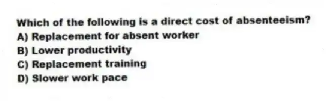 Which of the following is a direct cost of absenteeism?
A) Replacement for absent worker
B) Lower productivity
C) Replacement training
D) Slower work pace